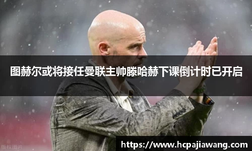 图赫尔或将接任曼联主帅滕哈赫下课倒计时已开启